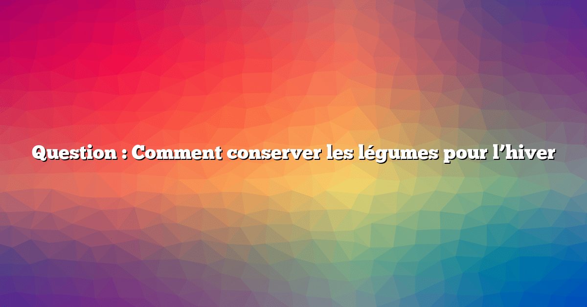 Question : Comment conserver les légumes pour l’hiver
